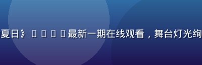 热门综艺《声动夏日》2026最新一期在线观看，舞台灯光绚烂选手激情表演