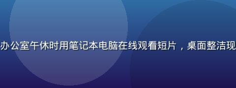 职场人士在办公室午休时用笔记本电脑在线观看短片，桌面整洁现代办公环境